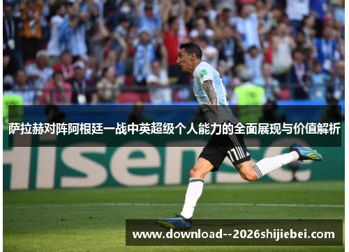 萨拉赫对阵阿根廷一战中英超级个人能力的全面展现与价值解析
