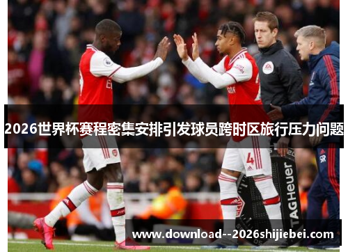 2026世界杯赛程密集安排引发球员跨时区旅行压力问题