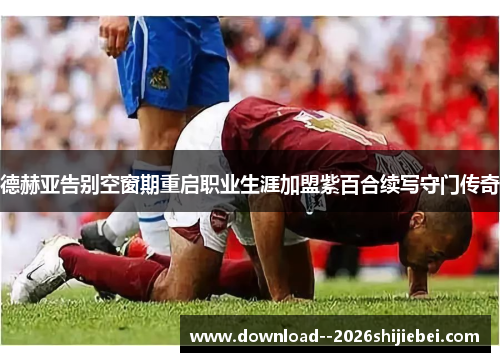 德赫亚告别空窗期重启职业生涯加盟紫百合续写守门传奇 德赫亚告别空窗期重启职业生涯加盟紫百合续写守门传奇