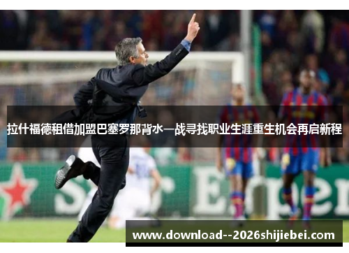 拉什福德租借加盟巴塞罗那背水一战寻找职业生涯重生机会再启新程