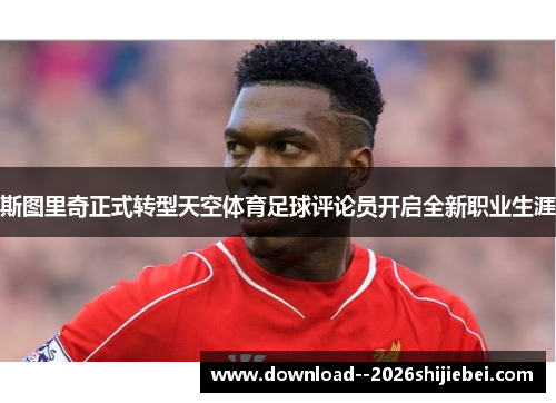 斯图里奇正式转型天空体育足球评论员开启全新职业生涯