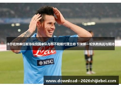 卡尔佐纳兼任斯洛伐克国家队与那不勒斯代理主帅 引发新一轮执教挑战与期待