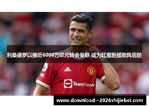 利桑德罗以接近6000万欧元转会曼联 成为红魔新援助阵后防
