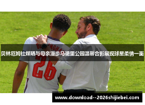 贝林厄姆社媒晒与母亲漫步马德里公园温馨合影展现球星柔情一面