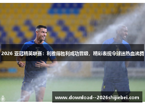2026 亚冠精英联赛：利雅得胜利成功晋级，精彩表现令球迷热血沸腾