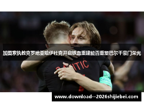 加图索执教克罗地亚哈伊杜克开启铁血重建能否重塑巴尔干豪门荣光